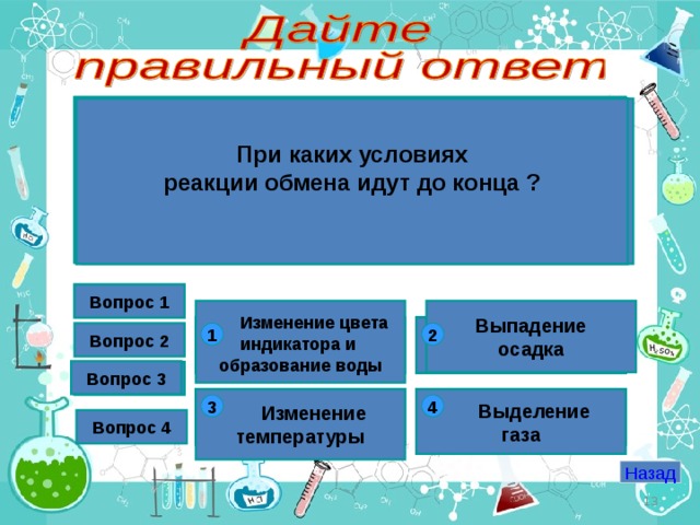 Какая реакция относится к реакциям ионного обмена? При каких условиях реакции обмена идут до конца ?  К какому типу реакций относится реакция нейтрализации? Какие вещества образуется в реакции обмена между карбонатом калия и соляной кислотой ? Вопрос 1 Вопрос 1 Выпадение осадка  Изменение цвета индикатора и образование воды с оксидами  2H 2 + O 2 = 2H 2 O обмена с кислотами KCl +H 2 CO 3  Fe + HCl = FeCl 2 + H 2 ↑ соединения KCl + H 2 O + CO 2 1 2 1 2 1 2 Вопрос 2 2 1 1 2 1 2 Вопрос 3 Вопрос 3  NaOH+HCl=NaCl+H 2 O  K 2 SO 4 + H 2 CO 3 замещения разложения  K 2 SO 4 + H 2 O + CO 2   Изменение температуры с основаниями с солями  Выделение газа  2KClO 3 = KCl + 3O 2 4 3 3 4 4 3 4 3 3 4 4 3 Вопрос 4 Назад  