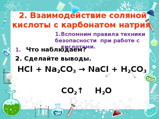  2. Взаимодействие соляной кислоты с карбонатом натрия Вспомним правила техники безопасности при работе с кислотами.   Что наблюдаем? Сделайте выводы. HCl + Na 2 CO 3 → NaCl + H 2 CO 3  CO 2 ↑  H 2 O   