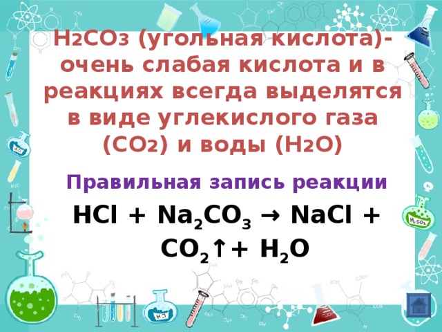 H 2 CO 3 ( угольная кислота)-очень слабая кислота и в реакциях всегда выделятся в виде углекислого газа (СО 2 ) и воды (Н 2 О)      Правильная запись реакции HCl + Na 2 CO 3 → NaCl + CO 2 ↑ +  H 2 O      