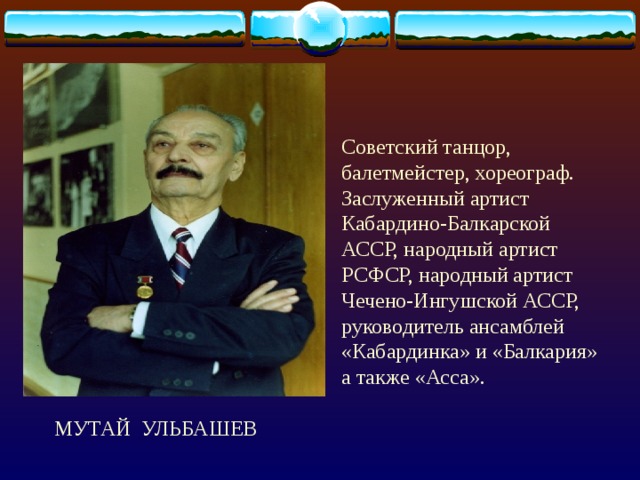 Советский танцор, балетмейстер, хореограф. Заслуженный артист Кабардино-Балкарской АССР, народный артист РСФСР, народный артист Чечено-Ингушской АССР, руководитель ансамблей «Кабардинка» и «Балкария» а также «Асса».  МУТАЙ УЛЬБАШЕВ 