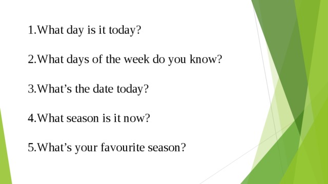 1.What day is it today? 2.What days of the week do you know? 3.What’s the date today? 4.What season is it now? 5.What’s your favourite season? 