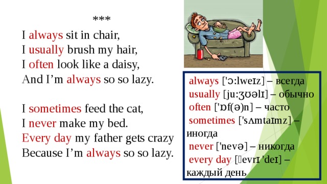 *** I always sit in chair, I usually brush my hair, I often look like a daisy, And I’m always so so lazy. I sometimes feed the cat, I never make my bed. Every day my father gets crazy Because I’m always so so lazy.  always ['ɔ:lweɪz] – всегда  usually [ju:ʒʊǝlɪ] – обычно  often ['ɒf(ǝ)n] – часто  sometimes ['sʌmtaɪmz] – иногда  never ['nevǝ] – никогда  every day [ˏevrɪ 'deɪ] – каждый день 