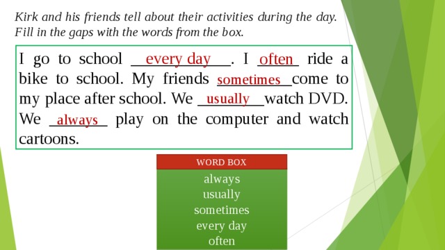 Kirk and his friends tell about their activities  during the day. Fill in the gaps with the words from the box. I go to school ____________. I _____ ride a bike to school. My friends _________come to my place after school. We ________watch DVD. We _______ play on the computer and watch cartoons. every day often sometimes usually always WORD BOX always usually sometimes every day often  