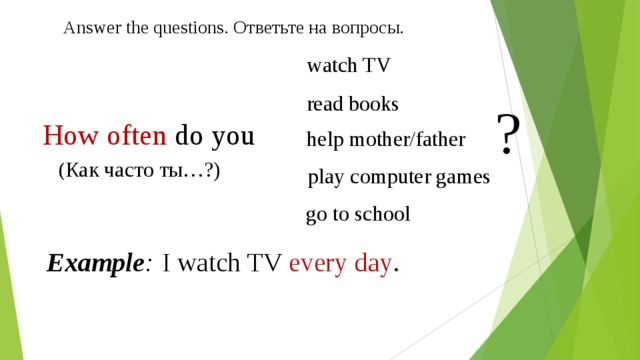 Answer the questions. Ответьте на вопросы. watch TV read books ? How often do you help mother/father ( Как часто ты…?) play computer games go to school Example :  I watch TV every day . 
