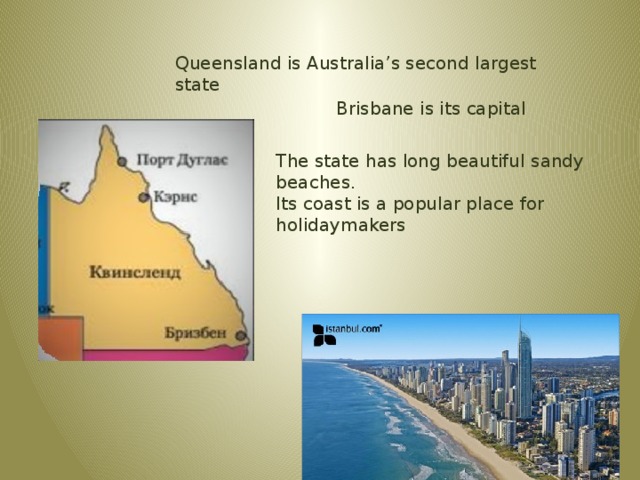 Queensland is Australia’s second largest state Brisbane is its capital The state has long beautiful sandy beaches. Its coast is a popular place for holidaymakers 