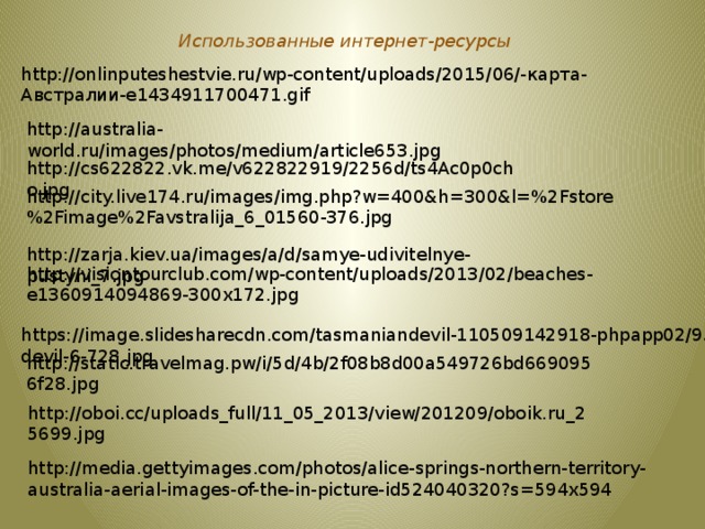 Использованные интернет-ресурсы http://onlinputeshestvie.ru/wp-content/uploads/2015/06/-карта-Австралии-e1434911700471.gif http://australia-world.ru/images/photos/medium/article653.jpg http://cs622822.vk.me/v622822919/2256d/ts4Ac0p0cho.jpg http://city.live174.ru/images/img.php?w=400&h=300&l=%2Fstore%2Fimage%2Favstralija_6_01560-376.jpg http://zarja.kiev.ua/images/a/d/samye-udivitelnye-pustyni_7.jpg http://visiontourclub.com/wp-content/uploads/2013/02/beaches-e1360914094869-300x172.jpg https://image.slidesharecdn.com/tasmaniandevil-110509142918-phpapp02/95/tasmanian-devil-6-728.jpg http://static.travelmag.pw/i/5d/4b/2f08b8d00a549726bd6690956f28.jpg http://oboi.cc/uploads_full/11_05_2013/view/201209/oboik.ru_25699.jpg http://media.gettyimages.com/photos/alice-springs-northern-territory-australia-aerial-images-of-the-in-picture-id524040320?s=594x594 