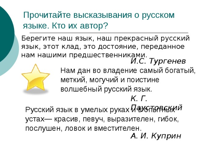 Прочитайте высказывания о русском языке. Кто их автор?  Берегите наш язык, наш прекрасный русский язык, этот клад, это достояние, переданное нам нашими предшественниками. И.С. Тургенев Нам дан во владение самый богатый, меткий, могучий и поистине волшебный русский язык. К. Г. Паустовский Русский язык в умелых руках и в опытных устах— красив, певуч, выразителен, гибок, послушен, ловок и вместителен.  А. И. Куприн 