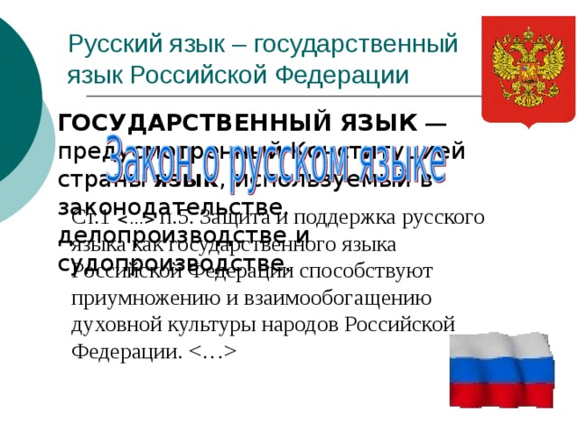 Русский язык – государственный язык Российской Федерации  ГОСУДАРСТВЕННЫЙ  ЯЗЫК — предусмотренный Конституцией страны язык , используемый в законодательстве, делопроизводстве и судопроизводстве. Ст.1   п.5. Защита и поддержка русского языка как государственного языка Российской Федерации способствуют приумножению и взаимообогащению духовной культуры народов Российской Федерации.   