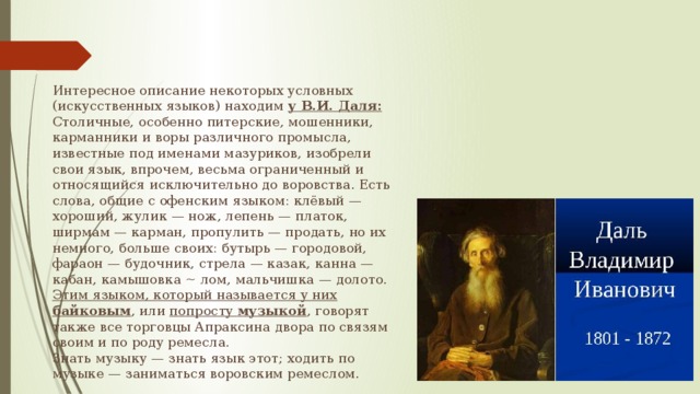 Интересное описание некоторых условных (искусственных языков) находим у В.И. Даля:  Столичные, особенно питерские, мошенники, карманники и воры различного промысла, известные под именами мазуриков, изобрели свои язык, впрочем, весьма ограниченный и относящийся исключительно до воровства. Есть слова, общие с офенским языком: клёвый — хороший, жулик — нож, лепень — платок, ширмам — карман, пропулить — продать, но их немного, больше своих: бутырь — городовой, фараон — будочник, стрела — казак, канна — кабан, камышовка ~ лом, мальчишка — долото. Этим языком, который называется у них байковым , или попросту музыкой , говорят также все торговцы Апраксина двора по связям своим и по роду ремесла. Знать музыку — знать язык этот; ходить по музыке — заниматься воровским ремеслом. 