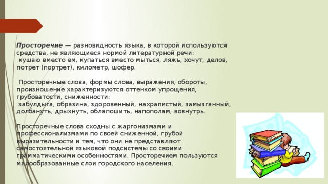 Просторечие  — разновидность языка, в которой используются средства, не являющиеся нормой литературной речи:  кушаю вместо ем, купаться вместо мыться, ляжь, хочут, делов, потрет (портрет), километр, шофер.  Просторечные слова, формы слова, выражения, обороты, произношение характеризуются оттенком упрощения, грубоватости, сниженности:  забулдыга, образина, здоровенный, нахрапистый, замызганный, долбануть, дрыхнуть, облапошить, напополам, вовнутрь.   Просторечные слова сходны с жаргонизмами и профессионализмами по своей сниженной, грубой выразительности и тем, что они не представляют самостоятельной языковой подсистемы со своими грамматическими особенностями. Просторечием пользуются малообразованные слои городского населения. 