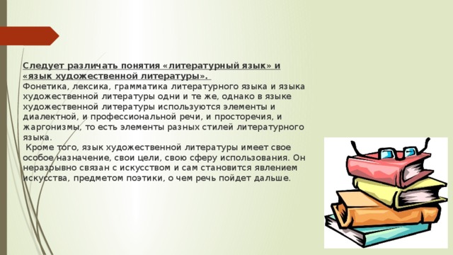 Следует различать понятия «литературный язык» и «язык художественной литературы». Фонетика, лексика, грамматика литературного языка и языка художественной литературы одни и те же, однако в языке художественной литературы используются элементы и диалектной, и профессиональной речи, и просторечия, и жаргонизмы, то есть элементы разных стилей литературного языка.  Кроме того, язык художественной литературы имеет свое особое назначение, свои цели, свою сферу использования. Он неразрывно связан с искусством и сам становится явлением искусства, предметом поэтики, о чем речь пойдет дальше. 