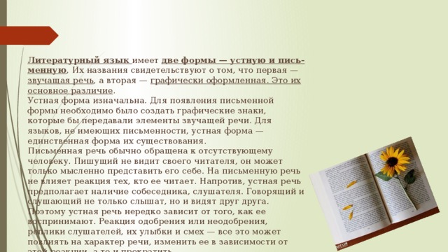 Литературный язык имеет две формы — устную и пись-менную , Их названия свидетельствуют о том, что первая — звучащая речь , а вторая — графически оформленная. Это их основное различие . Устная форма изначальна. Для появления письменной формы необходимо было создать графические знаки, которые бы передавали элементы звучащей речи. Для языков, не имеющих письменности, устная форма — единственная форма их существования.  Письменная речь обычно обращена к отсутствующему человеку. Пишущий не видит своего читателя, он может только мысленно представить его себе. На письменную речь не влияет реакция тех, кто ее читает. Напротив, устная речь предполагает наличие собеседника, слушателя. Говорящий и слушающий не только слышат, но и видят друг друга. Поэтому устная речь нередко зависит от того, как ее воспринимают. Реакция одобрения или неодобрения, реплики слушателей, их улыбки и смех — все это может повлиять на характер речи, изменить ее в зависимости от этой реакции, а то и прекратить. 