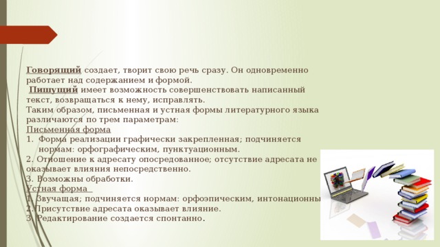 Говорящий создает, творит свою речь сразу. Он одновременно работает над содержанием и формой.  Пишущий имеет возможность совершенствовать написанный текст, возвращаться к нему, исправлять. Таким образом, письменная и устная формы литературного языка различаются по трем параметрам: Письменная форма Форма реализации графически закрепленная; подчиняется нормам: орфографическим, пунктуационным. 2. Отношение к адресату опосредованное; отсутствие адресата не оказывает влияния непосредственно. 3. Возможны обработки. Устная форма 1. Звучащая; подчиняется нормам: орфоэпическим, интонационным. 2.Присутствие адресата оказывает влияние. 3. Редактирование создается спонтанно . 
