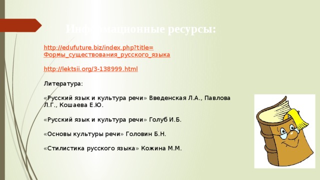 Информационные ресурсы: http://edufuture.biz/index.php?title= Формы_существования_русского_языка http:// lektsii.org/3-138999.html Литература: «Русский язык и культура речи» Введенская Л.А., Павлова Л.Г., Кошаева Е.Ю. «Русский язык и культура речи» Голуб И.Б. «Основы культуры речи» Головин Б.Н. «Стилистика русского языка» Кожина М.М. 