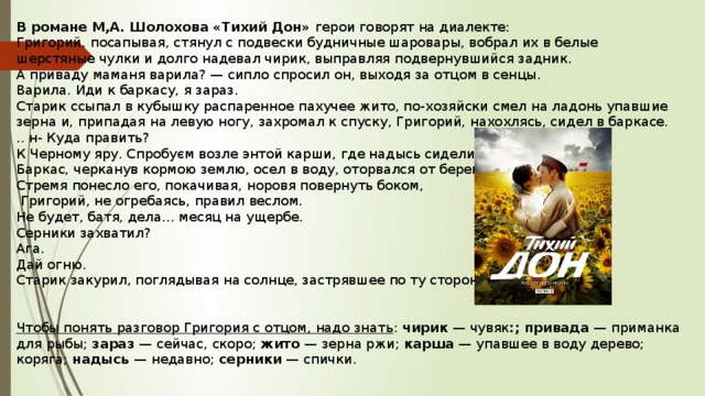 В романе М,А. Шолохова «Тихий Дон» герои говорят на диалекте: Григорий, посапывая, стянул с подвески будничные шаровары, вобрал их в белые шерстяные чулки и долго надевал чирик, выправляя подвернувшийся задник. А приваду маманя варила? — сипло спросил он, выходя за отцом в сенцы. Варила. Иди к баркасу, я зараз. Старик ссыпал в кубышку распаренное пахучее жито, по-хозяйски смел на ладонь упавшие зерна и, припадая на левую ногу, захромал к спуску, Григорий, нахохлясь, сидел в баркасе. .. н- Куда править? К Черному яру. Спробуєм возле энтой карши, где надысь сидели. Баркас, черканув кормою землю, осел в воду, оторвался от берега, Стремя понесло его, покачивая, норовя повернуть боком,  Григорий, не огребаясь, правил веслом. Не будет, батя, дела... месяц на ущербе. Серники захватил? Ага. Дай огню. Старик закурил, поглядывая на солнце, застрявшее по ту сторону коряга. Чтобы понять разговор Григория с отцом, надо знать : чирик — чувяк :; привада — приманка для рыбы; зараз — сейчас, скоро; жито — зерна ржи; карша — упавшее в воду дерево; коряга; надысь — недавно; серники — спички. 