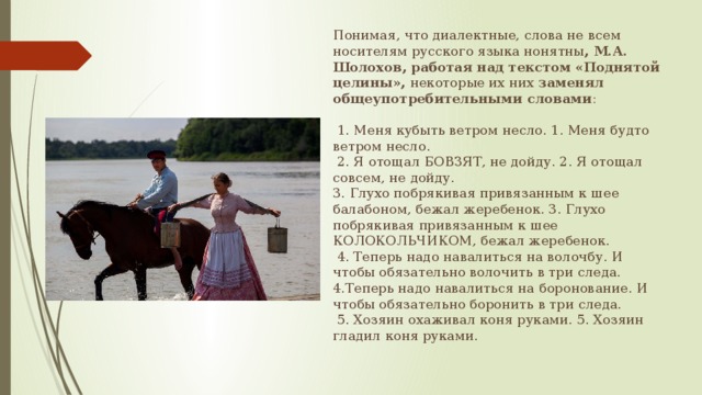 Понимая, что диалектные, слова не всем носителям русского языка нонятны , М.А. Шолохов, работая над текстом «Поднятой целины», некоторые их них заменял общеупотребительными словами :  1. Меня кубыть ветром несло. 1. Меня будто ветром несло.  2. Я отощал БОВЗЯТ, не дойду. 2. Я отощал совсем, не дойду. 3. Глухо побрякивая привязанным к шее балабоном, бежал жеребенок. 3. Глухо побрякивая привязанным к шее КОЛОКОЛЬЧИКОМ, бежал жеребенок.  4. Теперь надо навалиться на волочбу. И чтобы обязательно волочить в три следа. 4.Теперь надо навалиться на боронование. И чтобы обязательно боронить в три следа.  5. Хозяин охаживал коня руками. 5. Хозяин гладил коня руками. 