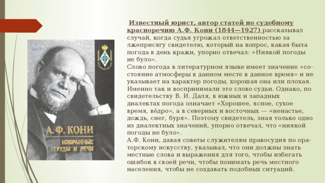   Известный юрист, автор статей но судебному красноречию А.Ф. Кони (1844—1927)  рассказывал случай, когда судья угрожал ответственностью за лжеприсягу свидетелю, который на вопрос, какая была погода в день кражи, упорно отвечал: «Ниякой погоды не було».  Слово погода в литературном языке имеет значение «со-стояние атмосферы в данном месте в данное время» и не указывает на характер погоды, хорошая она или плохая. Именно так и воспринимали это слово судьи. Однако, по свидетельству В. И. Даля, в южных и западных диалектах погода означает «Хорошее, ясное, сухое время, вёдро», а в северных и восточных — «ненастье, дождь, снег, буря». Поэтому свидетель, зная только одно из диалектных значений, упорно отвечал, что «ниякой погоды не було».  А.Ф. Кони, давая советы служителям правосудия по ора- торскому искусству, указывал, что они должны знать местные слова и выражения для того, чтобы избегать ошибок в своей речи, чтобы понимать речь местного населения, чтобы не создавать подобных ситуаций. 