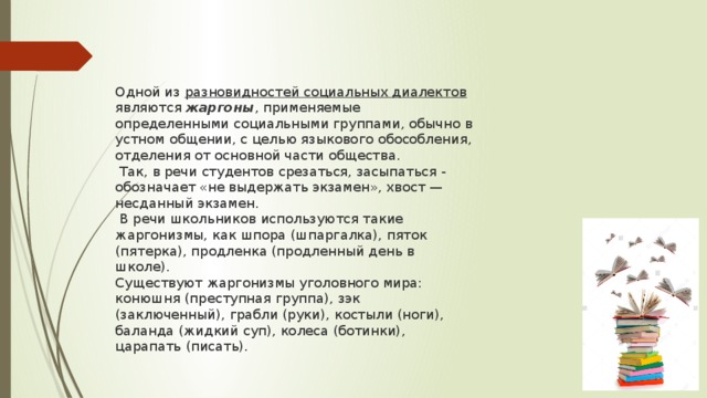 Одной из разновидностей социальных диалектов являются  жаргоны , применяемые определенными социальными группами, обычно в устном общении, с целью языкового обособления, отделения от основной части общества.  Так, в речи студентов срезаться, засыпаться - обозначает «не выдержать экзамен», хвост — несданный экзамен.  В речи школьников используются такие жаргонизмы, как шпора (шпаргалка), пяток (пятерка), продленка (продленный день в школе). Существуют жаргонизмы уголовного мира: конюшня (преступная группа), зэк (заключенный), грабли (руки), костыли (ноги), баланда (жидкий суп), колеса (ботинки), царапать (писать). 