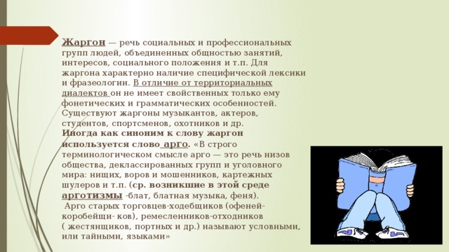 Жаргон — речь социальных и профессиональных групп людей, объединенных общностью занятий, интересов, социального положения и т.п. Для жаргона характерно наличие специфической лексики и фразеологии. В отличие от территориальных диалектов он не имеет свойственных только ему фонетических и грамматических особенностей. Существуют жаргоны музыкантов, актеров, студентов, спортсменов, охотников и др.  Иногда как синоним к слову жаргон используется слово арго . «В строго терминологическом смысле арго — это речь низов общества, деклассированных групп и уголовного мира: нищих, воров и мошенников, картежных шулеров и т.п. ( ср. возникшие в этой среде арготизмы -блат, блатная музыка, феня).  Арго старых торговцев-ходебщиков (офеней-коробейщи- ков), ремесленников-отходников ( жестянщиков, портных и др.) называют условными, или тайными, языками»  
