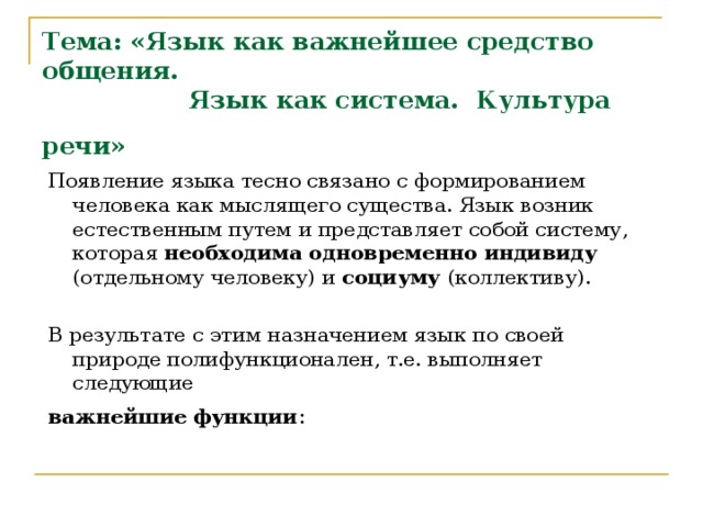 Тема: «Язык как важнейшее средство общения.   Язык как система. Культура речи»  Появление языка тесно связано с формированием человека как мыслящего существа. Язык возник естественным путем и представляет собой систему, которая необходима одновременно  индивиду (отдельному человеку) и социуму (коллективу). В результате с этим назначением язык по своей природе полифункционален, т.е. выполняет следующие важнейшие  функции : 