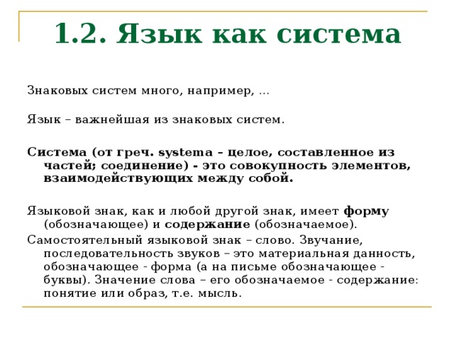 1.2. Язык как система Знаковых систем много, например, …  Язык – важнейшая из знаковых систем.  Система (от греч. systema – целое, составленное из частей; соединение) - это совокупность элементов, взаимодействующих между собой.  Языковой знак, как и любой другой знак, имеет форму (обозначающее) и содержание (обозначаемое). Самостоятельный языковой знак – слово. Звучание, последовательность звуков – это материальная данность, обозначающее - форма (а на письме обозначающее - буквы). Значение слова – его обозначаемое - содержание: понятие или образ, т.е. мысль. 
