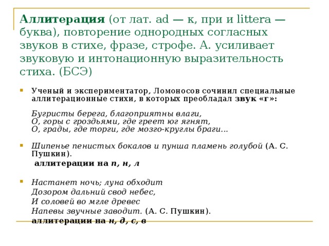 Аллитерация (от лат. ad — к, при и littera — буква), повторение однородных согласных звуков в стихе, фразе, строфе. А. усиливает звуковую и интонационную выразительность стиха. (БСЭ)  Ученый и экспериментатор, Ломоносов сочинил специальные аллитерационные стихи, в которых преобладал звук «г»:     Бугристы берега, благоприятны влаги,  О, горы с гроздьями, где греет юг ягнят,  О, грады, где торги, где мозго-круглы браги...    Шипенье пенистых бокалов и пунша пламень голубой (А. С. Пушкин).     аллитерации на п, н, л Настанет ночь; луна обходит  Дозором дальний свод небес,  И соловей во мгле древес  Напевы звучные заводит. (А. С. Пушкин).    аллитерации на н, д, с, в  