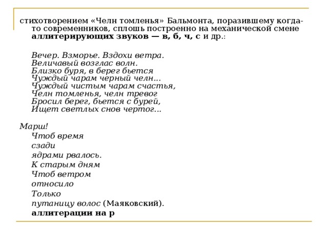 стихотворением «Челн томленья» Бальмонта, поразившему когда-то современников, сплошь построенно на механической смене аллитерирующих звуков — в, б, ч, с и др.:     Вечер. Взморье. Вздохи ветра.  Величавый возглас волн.  Близко буря, в берег бьется  Чуждый чарам черный челн...  Чуждый чистым чарам счастья,  Челн томленья, челн тревог  Бросил берег, бьется с бурей,  Ищет светлых снов чертог...    Марш!  Чтоб время   сзади    ядрами рвалось.  К старым дням   Чтоб ветром    относило  Только   путаницу волос (Маяковский).    аллитерации на р  