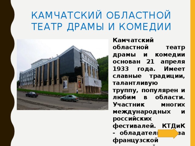 Камчатский областной театр драмы и комедии Камчатский областной театр драмы и комедии основан 21 апреля 1933 года. Имеет славные традиции, талантливую труппу, популярен и любим в области. Участник многих международных и российских фестивалей. КТДиК - обладатель приза французской театральной ассоциации «Золотая пальмовая ветвь».