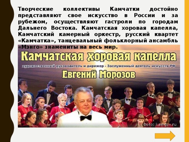 Творческие коллективы Камчатки достойно представляют свое искусство в России и за рубежом, осуществляют гастроли по городам Дальнего Востока. Камчатская хоровая капелла, Камчатский камерный оркестр,  русский квартет «Камчатка», танцевальный фольклорный ансамбль «Мэнго» знамениты на весь мир.