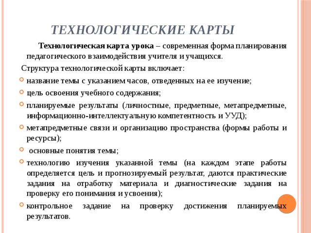 Технологические карты  Технологическая карта урока  – современная форма планирования педагогического взаимодействия учителя и учащихся.  Структура технологической карты   включает: название темы с указанием часов, отведенных на ее изучение; цель освоения учебного содержания; планируемые результаты (личностные, предметные, метапредметные, информационно-интеллектуальную компетентность и УУД); метапредметные связи и организацию пространства (формы работы и ресурсы);  основные понятия темы; технологию изучения указанной темы (на каждом этапе работы определяется цель и прогнозируемый результат, даются практические задания на отработку материала и диагностические задания на проверку его понимания и усвоения); контрольное задание на проверку достижения планируемых результатов. 