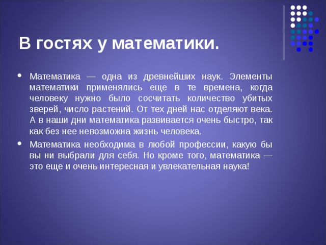 В гостях у математики. Математика — одна из древнейших наук. Элементы математики применялись еще в те времена, когда человеку нужно было сосчитать количество убитых зверей, число растений. От тех дней нас отделяют века. А в наши дни математика развивается очень быстро, так как без нее невозможна жизнь человека. Математика необходима в любой профессии, какую бы вы ни выбрали для себя. Но кроме того, математика — это еще и очень интересная и увлекательная наука!  