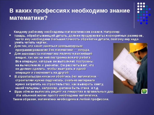 В каких профессиях необходимо знание математики?  Каждому рабочему необходимы математические знания. Например: токарь , обрабатывающий деталь, должен придерживаться конкретных размеров,  часто ему необходима большая точность обработки детали, поэтому ему надо уметь читать чертеж. Для тех, кто хочет заняться компьютерным  программированием без математики — никуда. Для экономиста математика является важнейшей  вещью, так как на ней построена вся его работа.  Все операции, которые он выполняет, построены  на вычислениях и расчетах. Он рассчитывает, что  он должен сделать, чтобы выиграть в одной  операции и сэкономить на другой. В строительстве никак не обойтись без математики –  строителям нужно подсчитать, сколько материала  нужно затратить на строительство, как выверить смету,  какой толщины , например, должна быть стена и т.д. Врач обязан выписать рецепт на лекарства в правильных дозах.  И в обычной жизни просто необходима математика.  Таким образом, математика необходима в любой профессии.  