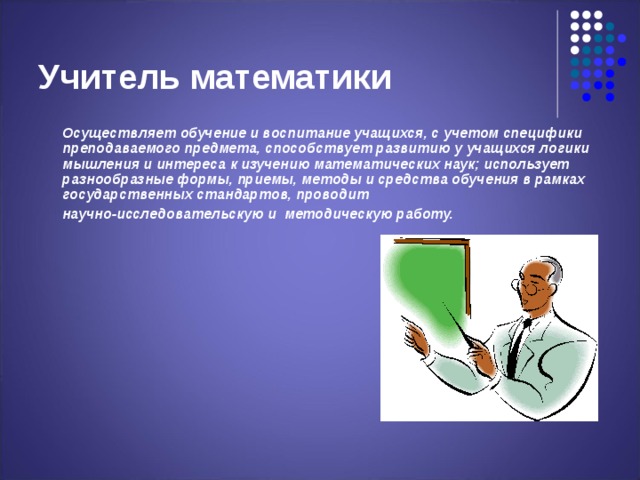 Учитель математики  Осуществляет обучение и воспитание учащихся, с учетом специфики преподаваемого предмета, способствует развитию у учащихся логики мышления и интереса к изучению математических наук; использует разнообразные формы, приемы, методы и средства обучения в рамках государственных стандартов, проводит  научно-исследовательскую и методическую работу. 