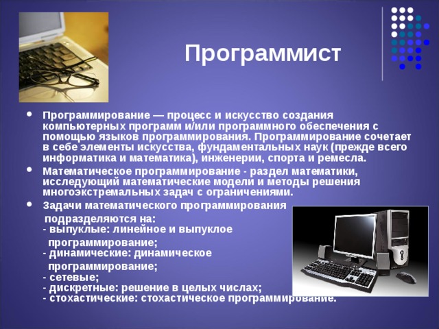  Программист Программирование — процесс и искусство создания компьютерных программ и/или программного обеспечения с помощью языков программирования. Программирование сочетает в себе элементы искусства, фундаментальных наук (прежде всего информатика и математика), инженерии, спорта и ремесла. Математическое программирование - раздел математики, исследующий математические модели и методы решения многоэкстремальных задач с ограничениями. Задачи математического программирования  подразделяются на:  - выпуклые: линейное и выпуклое  программирование;  - динамические: динамическое  программирование;  - сетевые;  - дискретные: решение в целых числах;  - стохастические: стохастическое программирование.  