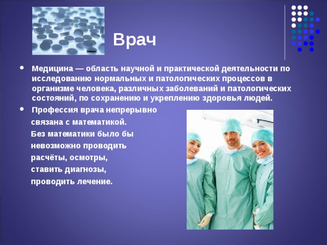  Врач Медицина — область научной и практической деятельности по исследованию нормальных и патологических процессов в организме человека, различных заболеваний и патологических состояний, по сохранению и укреплению здоровья людей. Профессия врача непрерывно  связана с математикой.  Без математики было бы  невозможно проводить  расчёты, осмотры,  ставить диагнозы,  проводить лечение. 