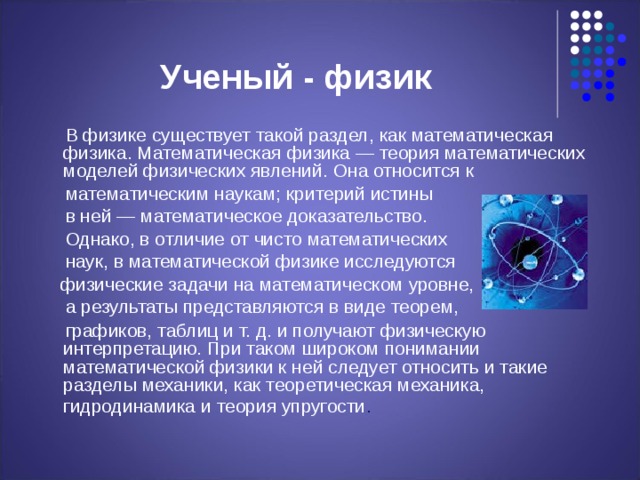 Ученый - физик  В физике существует такой раздел, как математическая физика. Математическая физика — теория математических моделей физических явлений. Она относится к  математическим наукам; критерий истины  в ней — математическое доказательство.  Однако, в отличие от чисто математических  наук, в математической физике исследуются  физические задачи на математическом уровне,  а результаты представляются в виде теорем,  графиков, таблиц и т. д. и получают физическую интерпретацию. При таком широком понимании математической физики к ней следует относить и такие разделы механики, как теоретическая механика, гидродинамика и теория упругости .  
