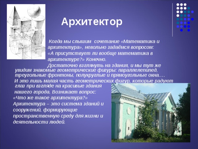 Архитектор  Когда мы слышим сочетание «Математика и  архитектура», невольно задаёмся вопросом:  «А присутствует ли вообще математика в  архитектуре?» Конечно.  Достаточно взглянуть на здания, и мы тут же увидим знакомые геометрические фигуры: параллелепипед, треугольные фронтоны, полукруглые и прямоугольные окна.…  И это лишь малая часть геометрических фигур, которые радуют глаз при взгляде на красивые здания  нашего города. Возникает вопрос:  «Что же такое архитектура?»  Архитектура – это система зданий и  сооружений, формирующие  пространственную среду для жизни и  деятельности людей. 