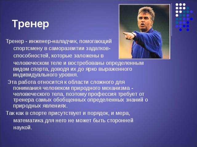 Тренер Тренер - инженер-наладчик, помогающий  спортсмену в саморазвитии задатков-  способностей, которые заложены в  человеческом теле и востребованы определенным видом спорта, доводя их до ярко выраженного индивидуального уровня.  Эта работа относится к области сложного для понимания человеком природного механизма - человеческого тела, поэтому профессия требует от тренера самых обобщенных определенных знаний о природных явлениях. Так как в спорте присутствует и порядок, и мера,  математика для него не может быть сторонней  наукой. 