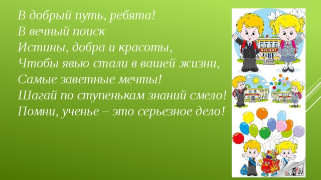 В добрый путь, ребята!   В вечный поиск   Истины, добра и красоты,   Чтобы явью стали в вашей жизни,   Самые заветные мечты!   Шагай по ступенькам знаний смело!   Помни, ученье – это серьезное дело! 
