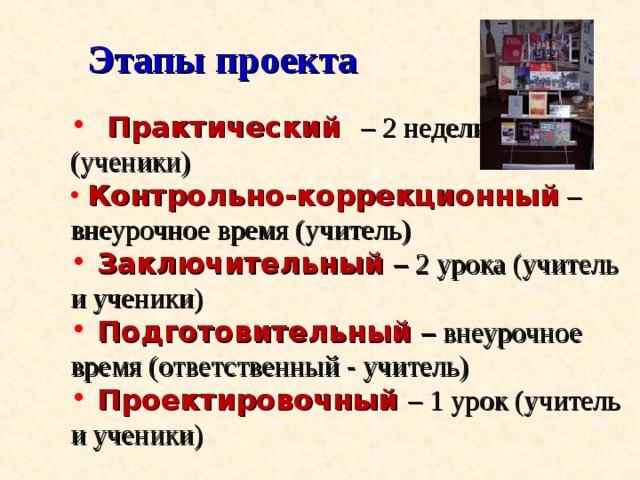 Этапы проекта  Практический – 2 недели  Практический – 2 недели  Практический – 2 недели (ученики) (ученики) (ученики)  Контрольно-коррекционный  – внеурочное время (учитель)  Контрольно-коррекционный  – внеурочное время (учитель)  Контрольно-коррекционный  – внеурочное время (учитель)  Заключительный – 2 урока (учитель и ученики)  Подготовительный  – внеурочное время (ответственный - учитель)  Проектировочный – 1 урок (учитель и ученики)  Заключительный – 2 урока (учитель и ученики)  Подготовительный  – внеурочное время (ответственный - учитель)  Проектировочный – 1 урок (учитель и ученики)  Заключительный – 2 урока (учитель и ученики)  Подготовительный  – внеурочное время (ответственный - учитель)  Проектировочный – 1 урок (учитель и ученики) 