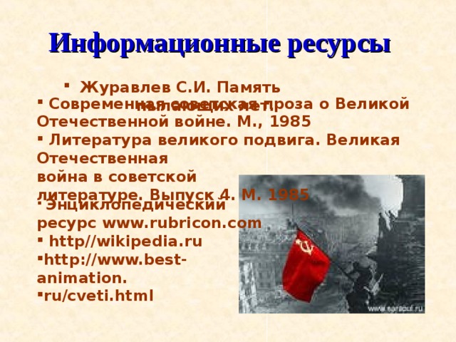 Информационные ресурсы   Современная советская проза о Великой Отечественной войне. М., 1985  Литература великого подвига. Великая Отечественная война в советской  литературе. Выпуск 4. М. 1985  Журавлев С.И. Память пылающих лет.  Энциклопедический ресурс www.rubricon.com  http//wikipedia . ru  http://www.best-animation. ru/cveti.html  