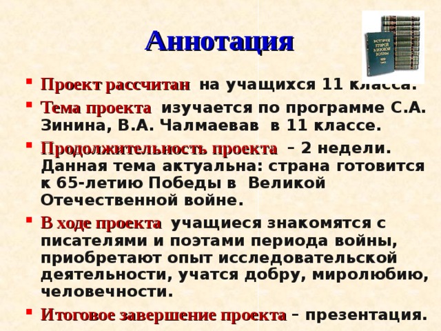 Аннотация Проект рассчитан на учащихся 11 класса. Тема проекта изучается по программе С.А. Зинина, В.А. Чалмаевав в 11 классе. Продолжительность проекта – 2 недели. Данная тема актуальна: страна готовится к 65-летию Победы в Великой Отечественной войне. В ходе проекта учащиеся знакомятся с писателями и поэтами периода войны, приобретают опыт исследовательской деятельности, учатся добру, миролюбию, человечности.  Итоговое завершение проекта  – презентация.  