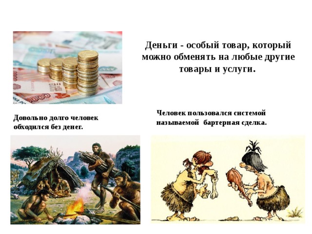 Деньги - особый товар, который можно обменять на любые другие товары и услуги. Человек пользовался системой называемой бартерная сделка. Довольно долго человек обходился без денег. 