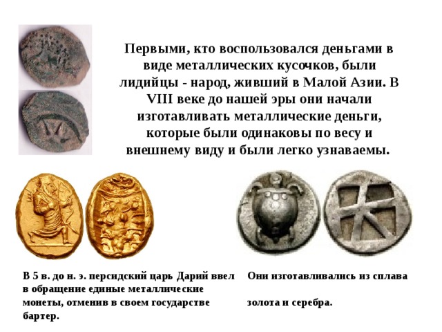 Первыми, кто воспользовался деньгами в виде металлических кусочков, были лидийцы - народ, живший в Малой Азии. В VIII веке до нашей эры они начали изготавливать металлические деньги, которые были одинаковы по весу и внешнему виду и были легко узнаваемы. В 5 в. дo н. э. персидский царь Дарий ввел в обращение единые металлические монеты, отменив в своем государстве бартер. Они изготавливались из сплава  золота и серебра.  