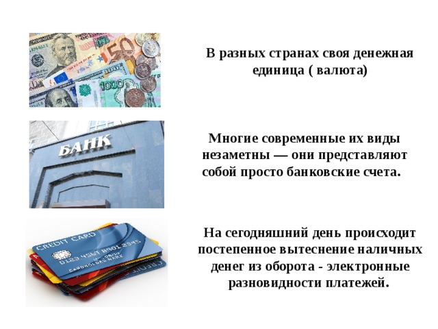В разных странах своя денежная единица ( валюта) Многие современные их виды незаметны — они представляют собой просто банковские счета.  На сегодняшний день происходит постепенное вытеснение наличных денег из оборота - электронные разновидности платежей. 