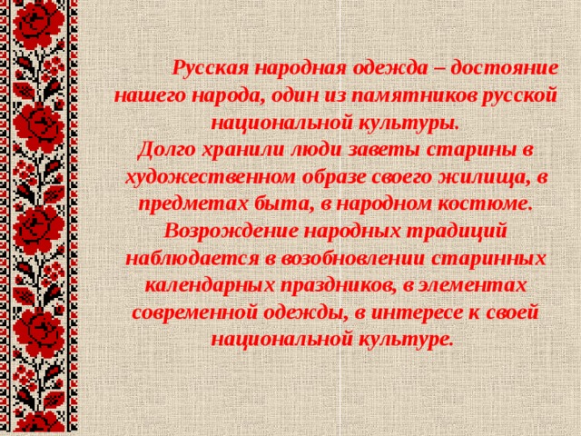  Русская народная одежда – достояние нашего народа, один из памятников русской национальной культуры.  Долго хранили люди заветы старины в художественном образе своего жилища, в предметах быта, в народном костюме.  Возрождение народных традиций наблюдается в возобновлении старинных календарных праздников, в элементах современной одежды, в интересе к своей национальной культуре.     
