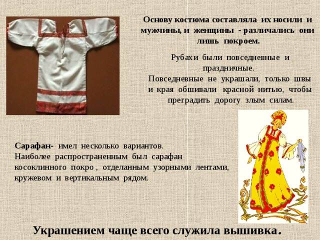 Основу костюма составляла их носили и мужчины, и женщины - различались они лишь покроем. Рубахи были повседневные и праздничные. Повседневные не украшали, только швы и края обшивали красной нитью, чтобы преградить дорогу злым силам. Сарафан- имел несколько вариантов. Наиболее распространенным был сарафан косоклинного покро , отделанным узорными лентами, кружевом и вертикальным рядом. Украшением чаще всего служила вышивка . 