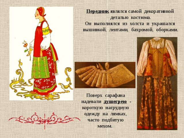 Передник  являлся самой декоративной деталью костюма. Он выполнялся из холста и украшался вышивкой, лентами, бахромой, оборками. Поверх сарафана надевали душегрею  - короткую нагрудную одежду на лямках, часто подбитую мехом. 