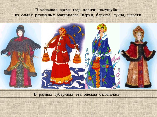 В холодное время года носили полушубки из самых различных материалов: парчи, бархата, сукна, шерсти. В разных губерниях эта одежда отличалась. 