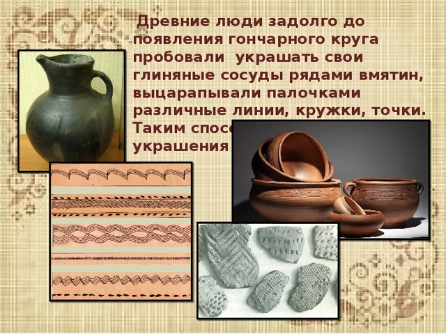  Древние люди задолго до появления гончарного круга пробовали украшать свои глиняные сосуды рядами вмятин, выцарапывали палочками различные линии, кружки, точки. Таким способом делались первые украшения на предметах . 